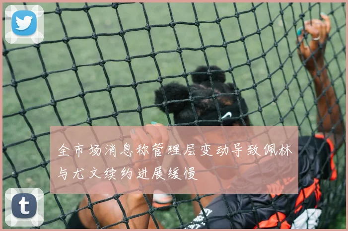 全市场消息称管理层变动导致佩林与尤文续约进展缓慢
