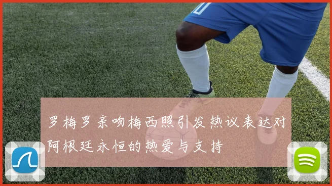 罗梅罗亲吻梅西照引发热议表达对阿根廷永恒的热爱与支持