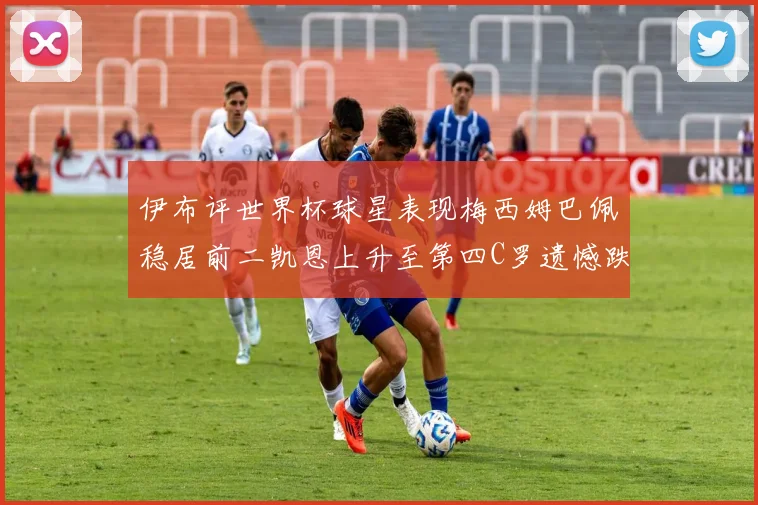 伊布评世界杯球星表现梅西姆巴佩稳居前二凯恩上升至第四C罗遗憾跌出前十